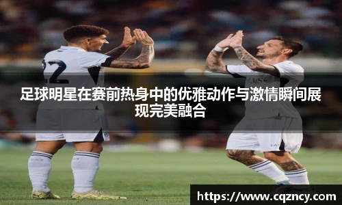 足球明星在赛前热身中的优雅动作与激情瞬间展现完美融合